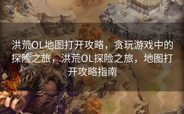 洪荒OL地图打开攻略，贪玩游戏中的探险之旅，洪荒OL探险之旅，地图打开攻略指南