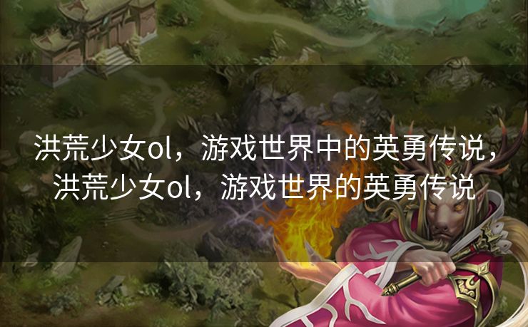 洪荒少女ol，游戏世界中的英勇传说，洪荒少女ol，游戏世界的英勇传说