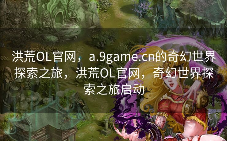 洪荒OL官网，a.9game.cn的奇幻世界探索之旅，洪荒OL官网，奇幻世界探索之旅启动
