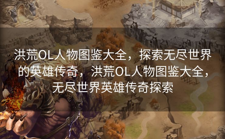 洪荒OL人物图鉴大全，探索无尽世界的英雄传奇，洪荒OL人物图鉴大全，无尽世界英雄传奇探索