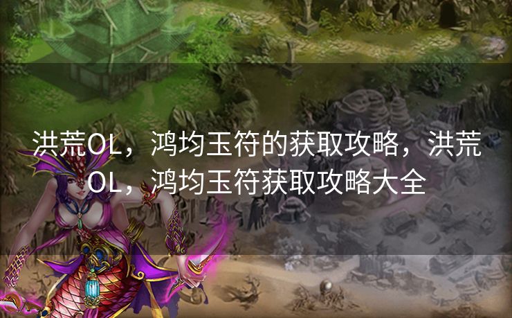 洪荒OL，鸿均玉符的获取攻略，洪荒OL，鸿均玉符获取攻略大全