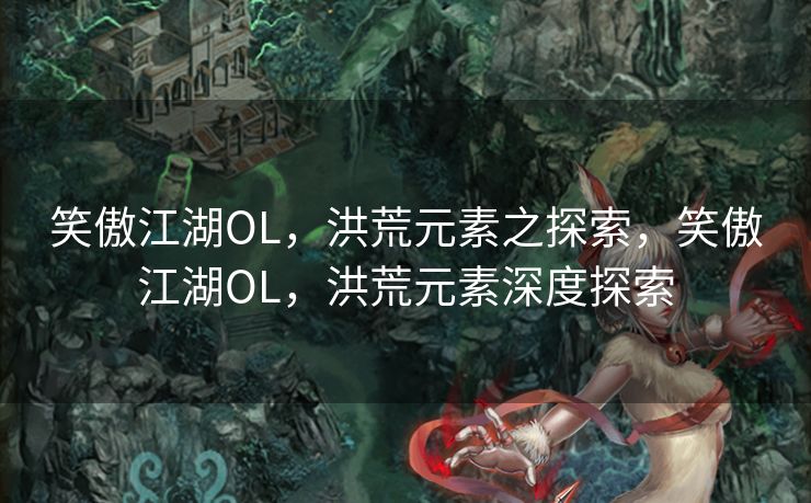 笑傲江湖OL，洪荒元素之探索，笑傲江湖OL，洪荒元素深度探索