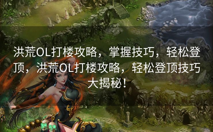 洪荒OL打楼攻略，掌握技巧，轻松登顶，洪荒OL打楼攻略，轻松登顶技巧大揭秘！