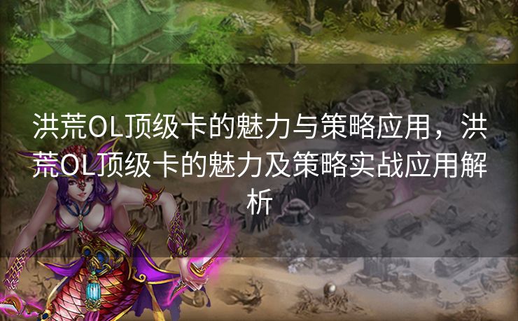 洪荒OL顶级卡的魅力与策略应用，洪荒OL顶级卡的魅力及策略实战应用解析