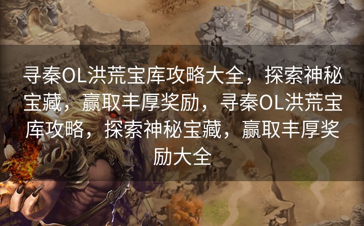 寻秦OL洪荒宝库攻略大全，探索神秘宝藏，赢取丰厚奖励，寻秦OL洪荒宝库攻略，探索神秘宝藏，赢取丰厚奖励大全