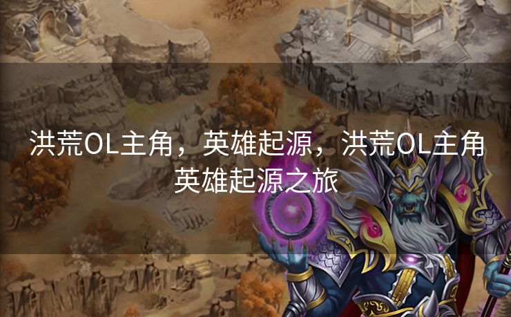 洪荒OL主角，英雄起源，洪荒OL主角英雄起源之旅