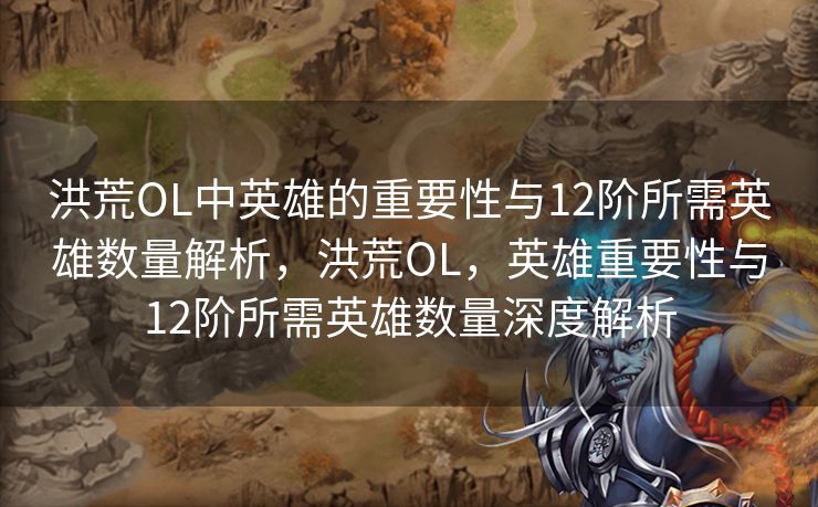洪荒OL中英雄的重要性与12阶所需英雄数量解析，洪荒OL，英雄重要性与12阶所需英雄数量深度解析