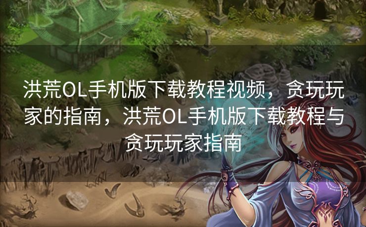 洪荒OL手机版下载教程视频，贪玩玩家的指南，洪荒OL手机版下载教程与贪玩玩家指南