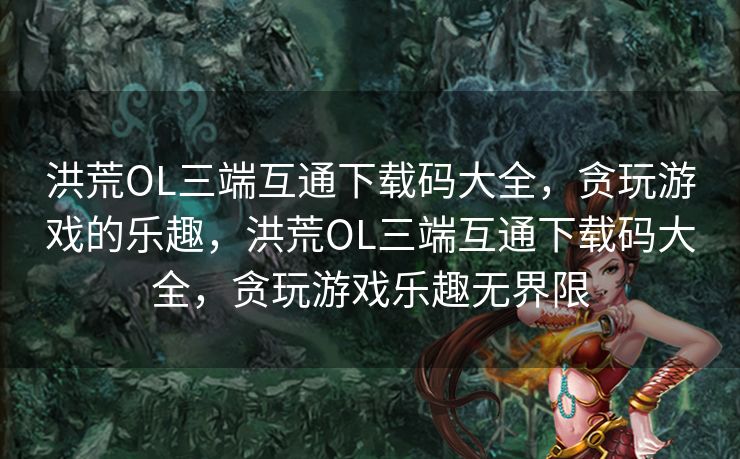洪荒OL三端互通下载码大全，贪玩游戏的乐趣，洪荒OL三端互通下载码大全，贪玩游戏乐趣无界限
