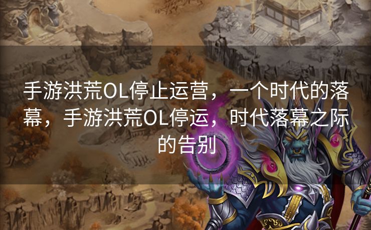 手游洪荒OL停止运营，一个时代的落幕，手游洪荒OL停运，时代落幕之际的告别