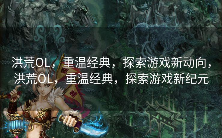 洪荒OL，重温经典，探索游戏新动向，洪荒OL，重温经典，探索游戏新纪元