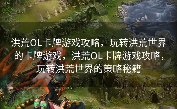 洪荒OL卡牌游戏攻略，玩转洪荒世界的卡牌游戏，洪荒OL卡牌游戏攻略，玩转洪荒世界的策略秘籍