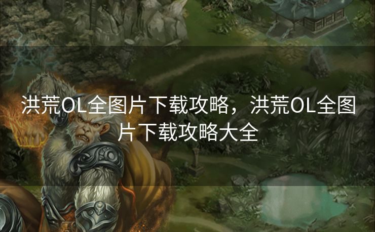 洪荒OL全图片下载攻略，洪荒OL全图片下载攻略大全