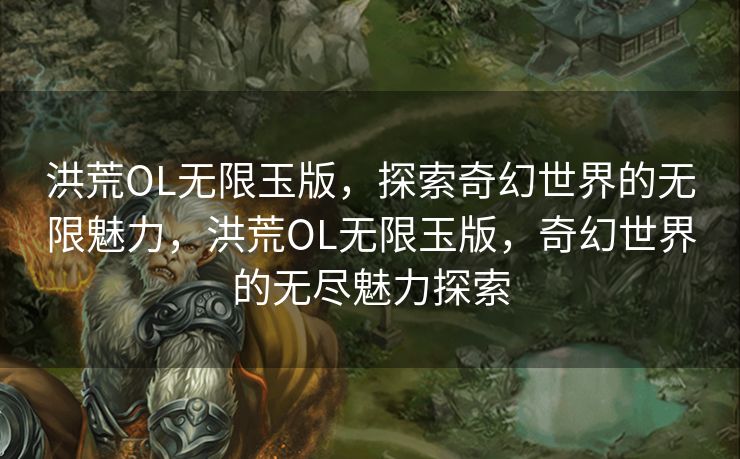 洪荒OL无限玉版，探索奇幻世界的无限魅力，洪荒OL无限玉版，奇幻世界的无尽魅力探索