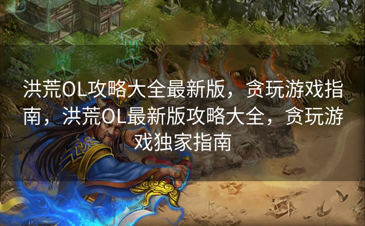 洪荒OL攻略大全最新版，贪玩游戏指南，洪荒OL最新版攻略大全，贪玩游戏独家指南