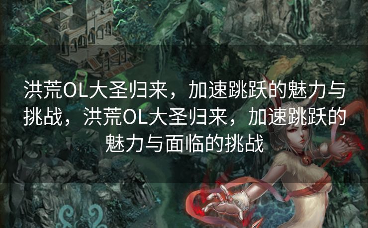 洪荒OL大圣归来，加速跳跃的魅力与挑战，洪荒OL大圣归来，加速跳跃的魅力与面临的挑战