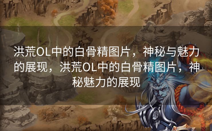 洪荒OL中的白骨精图片，神秘与魅力的展现，洪荒OL中的白骨精图片，神秘魅力的展现
