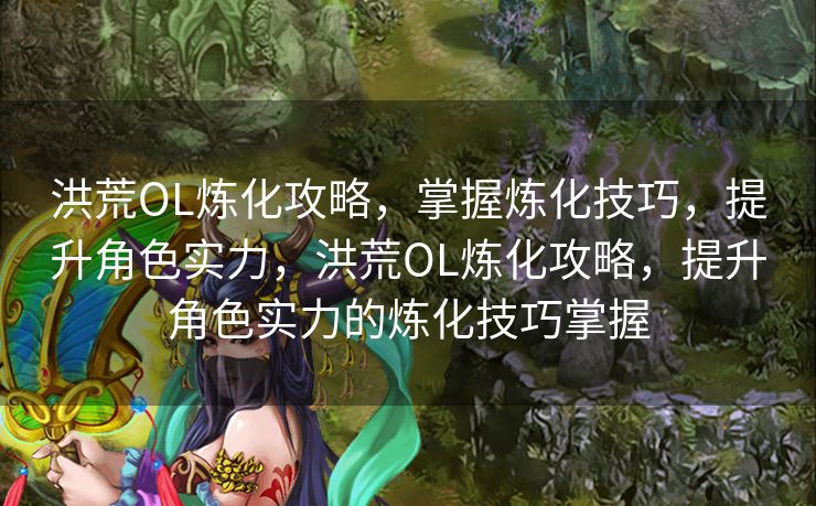 洪荒OL炼化攻略，掌握炼化技巧，提升角色实力，洪荒OL炼化攻略，提升角色实力的炼化技巧掌握