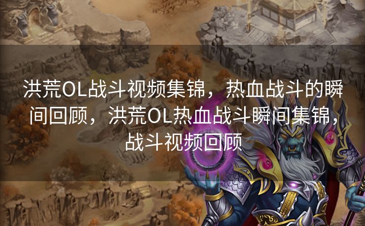 洪荒OL战斗视频集锦，热血战斗的瞬间回顾，洪荒OL热血战斗瞬间集锦，战斗视频回顾