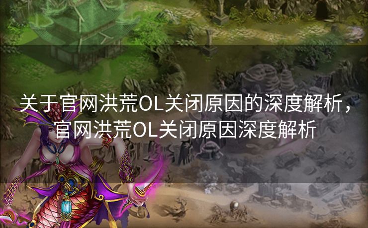 关于官网洪荒OL关闭原因的深度解析，官网洪荒OL关闭原因深度解析