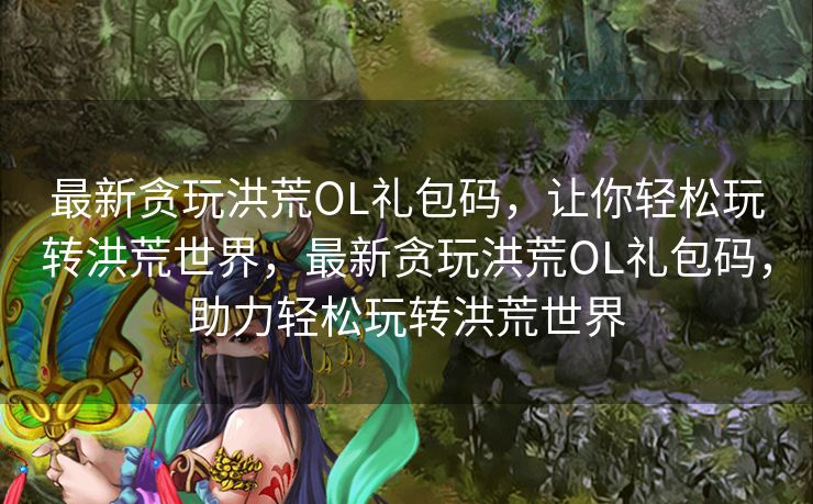 最新贪玩洪荒OL礼包码，让你轻松玩转洪荒世界，最新贪玩洪荒OL礼包码，助力轻松玩转洪荒世界