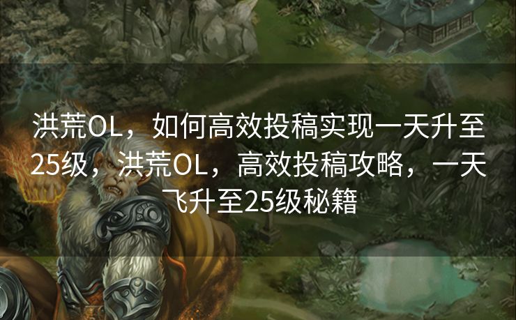 洪荒OL，如何高效投稿实现一天升至25级，洪荒OL，高效投稿攻略，一天飞升至25级秘籍