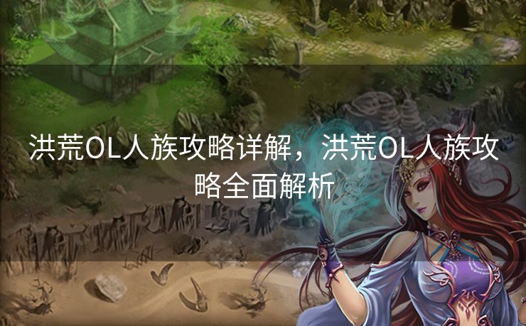 洪荒OL人族攻略详解，洪荒OL人族攻略全面解析