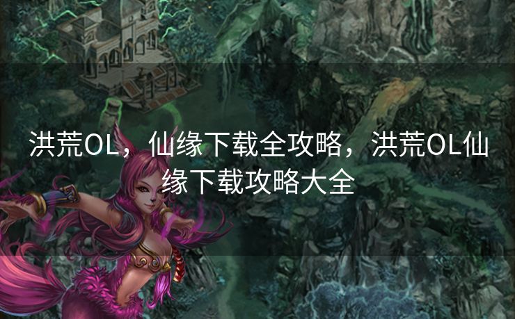 洪荒OL，仙缘下载全攻略，洪荒OL仙缘下载攻略大全