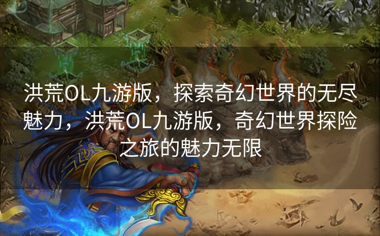 洪荒OL九游版，探索奇幻世界的无尽魅力，洪荒OL九游版，奇幻世界探险之旅的魅力无限