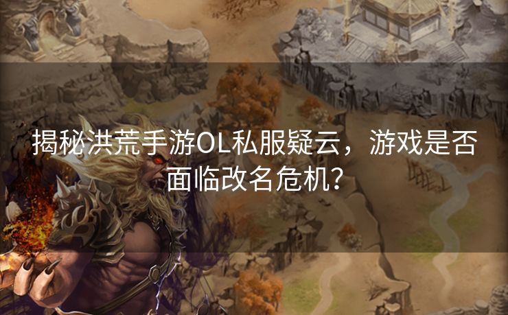 揭秘洪荒手游OL私服疑云，游戏是否面临改名危机？