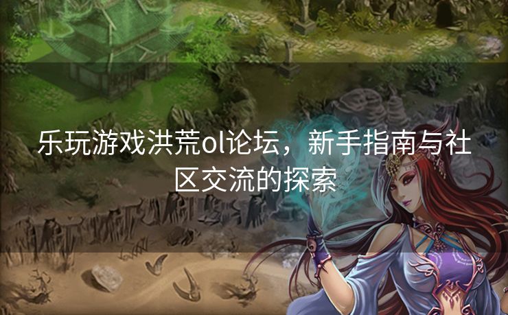 乐玩游戏洪荒ol论坛，新手指南与社区交流的探索