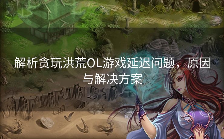 解析贪玩洪荒OL游戏延迟问题，原因与解决方案