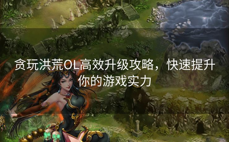 贪玩洪荒OL高效升级攻略，快速提升你的游戏实力