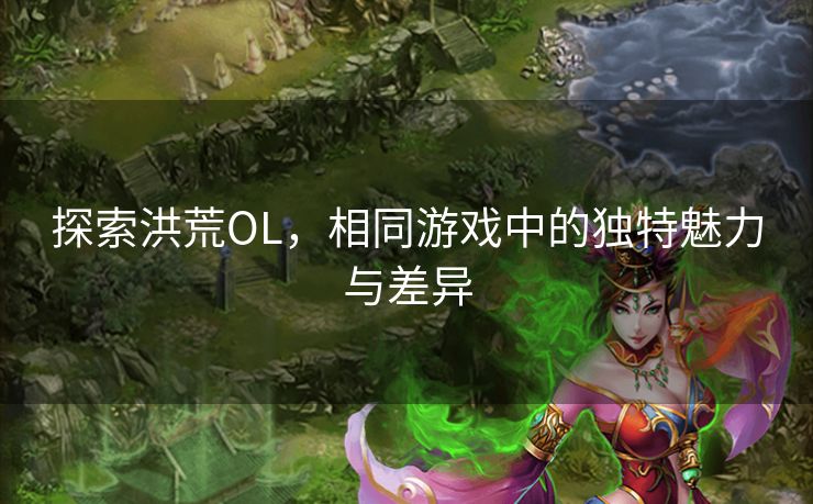 探索洪荒OL，相同游戏中的独特魅力与差异