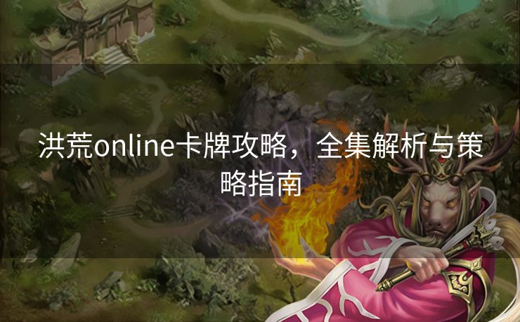 洪荒online卡牌攻略，全集解析与策略指南