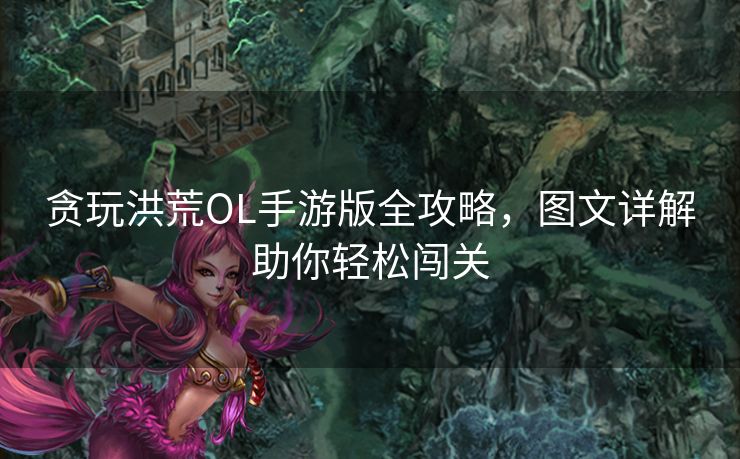 贪玩洪荒OL手游版全攻略，图文详解助你轻松闯关