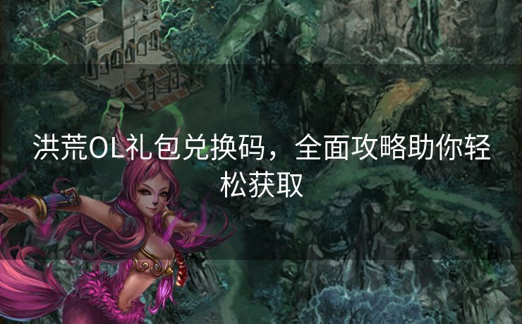 洪荒OL礼包兑换码，全面攻略助你轻松获取
