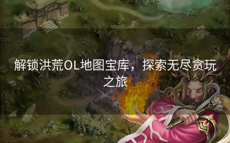 解锁洪荒OL地图宝库，探索无尽贪玩之旅