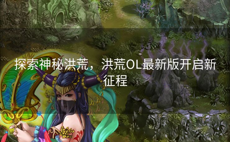 探索神秘洪荒，洪荒OL最新版开启新征程