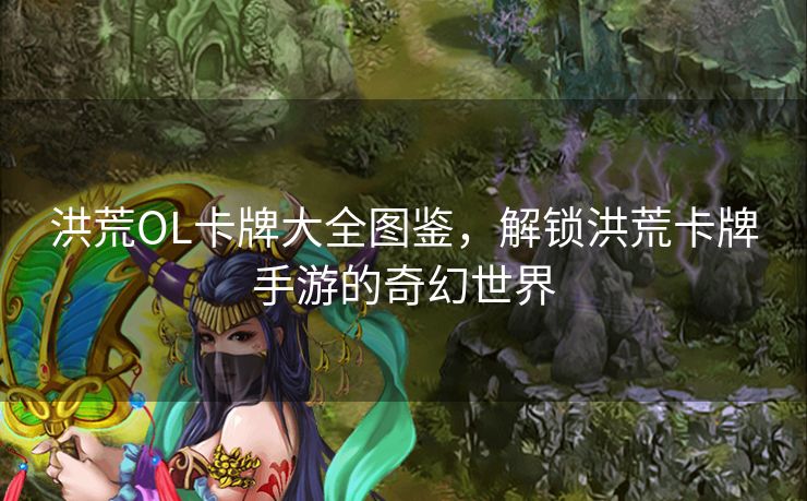 洪荒OL卡牌大全图鉴，解锁洪荒卡牌手游的奇幻世界